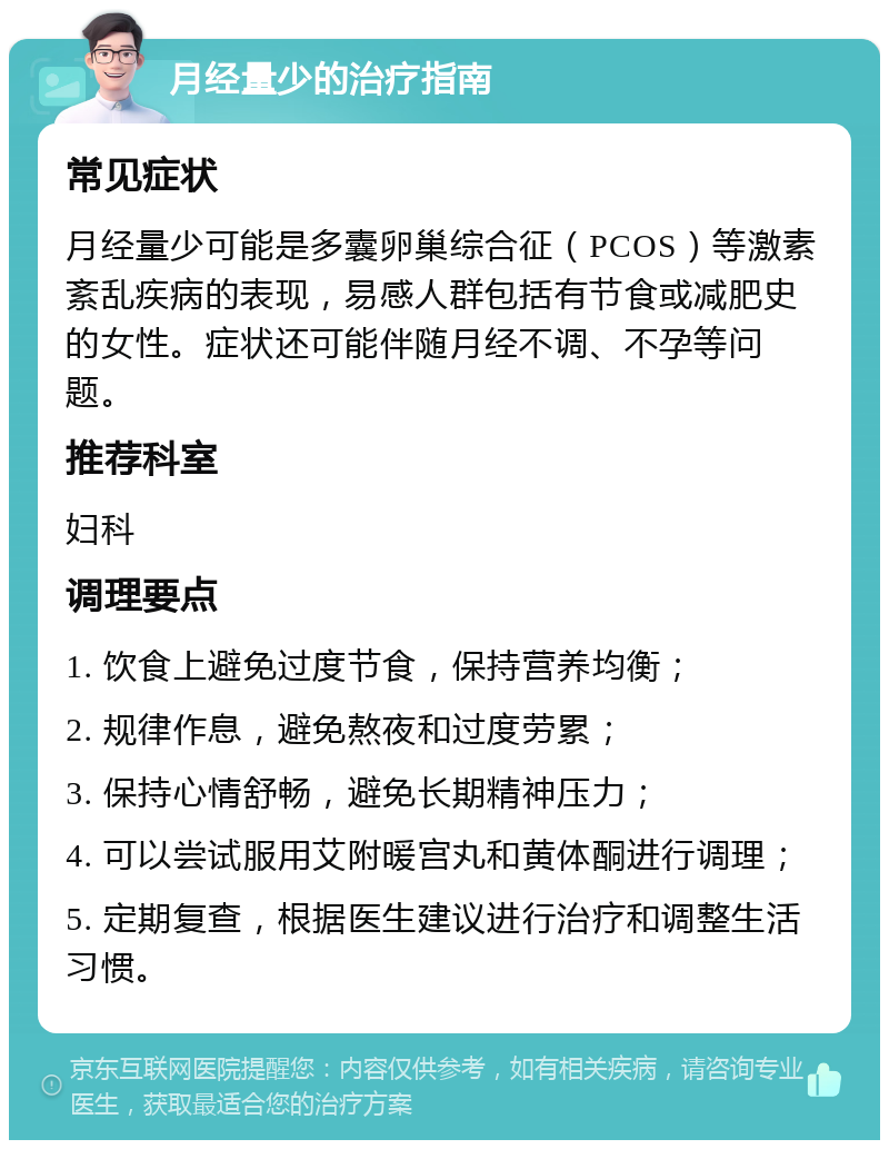 月经量少的治疗指南 常见症状 月经量少可能是多囊卵巢综合征（PCOS）等激素紊乱疾病的表现，易感人群包括有节食或减肥史的女性。症状还可能伴随月经不调、不孕等问题。 推荐科室 妇科 调理要点 1. 饮食上避免过度节食，保持营养均衡； 2. 规律作息，避免熬夜和过度劳累； 3. 保持心情舒畅，避免长期精神压力； 4. 可以尝试服用艾附暖宫丸和黄体酮进行调理； 5. 定期复查，根据医生建议进行治疗和调整生活习惯。