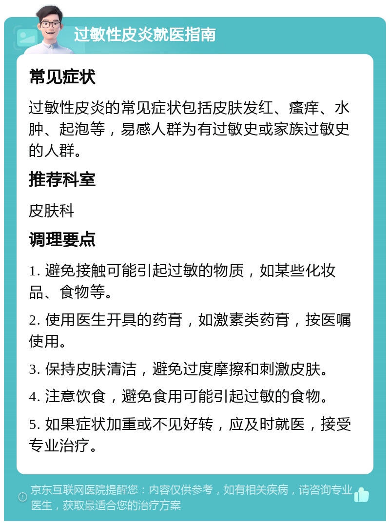 过敏性皮炎就医指南 常见症状 过敏性皮炎的常见症状包括皮肤发红、瘙痒、水肿、起泡等，易感人群为有过敏史或家族过敏史的人群。 推荐科室 皮肤科 调理要点 1. 避免接触可能引起过敏的物质，如某些化妆品、食物等。 2. 使用医生开具的药膏，如激素类药膏，按医嘱使用。 3. 保持皮肤清洁，避免过度摩擦和刺激皮肤。 4. 注意饮食，避免食用可能引起过敏的食物。 5. 如果症状加重或不见好转，应及时就医，接受专业治疗。