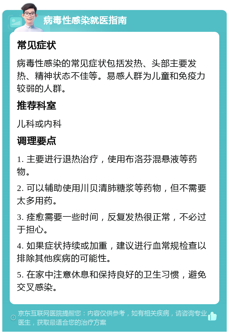 病毒性感染就医指南 常见症状 病毒性感染的常见症状包括发热、头部主要发热、精神状态不佳等。易感人群为儿童和免疫力较弱的人群。 推荐科室 儿科或内科 调理要点 1. 主要进行退热治疗，使用布洛芬混悬液等药物。 2. 可以辅助使用川贝清肺糖浆等药物，但不需要太多用药。 3. 痊愈需要一些时间，反复发热很正常，不必过于担心。 4. 如果症状持续或加重，建议进行血常规检查以排除其他疾病的可能性。 5. 在家中注意休息和保持良好的卫生习惯，避免交叉感染。