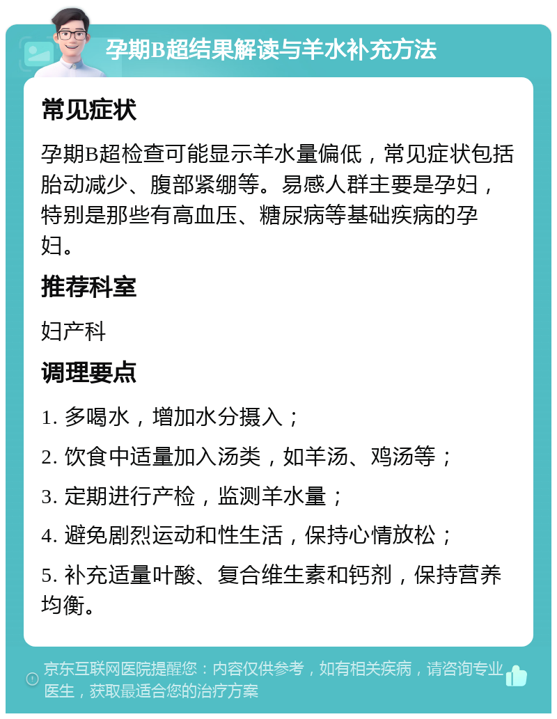 孕期B超结果解读与羊水补充方法 常见症状 孕期B超检查可能显示羊水量偏低，常见症状包括胎动减少、腹部紧绷等。易感人群主要是孕妇，特别是那些有高血压、糖尿病等基础疾病的孕妇。 推荐科室 妇产科 调理要点 1. 多喝水，增加水分摄入； 2. 饮食中适量加入汤类，如羊汤、鸡汤等； 3. 定期进行产检，监测羊水量； 4. 避免剧烈运动和性生活，保持心情放松； 5. 补充适量叶酸、复合维生素和钙剂，保持营养均衡。