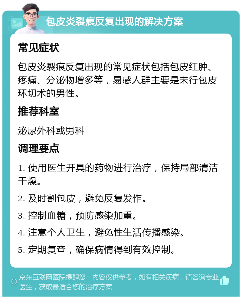 包皮炎裂痕反复出现的解决方案 常见症状 包皮炎裂痕反复出现的常见症状包括包皮红肿、疼痛、分泌物增多等，易感人群主要是未行包皮环切术的男性。 推荐科室 泌尿外科或男科 调理要点 1. 使用医生开具的药物进行治疗，保持局部清洁干燥。 2. 及时割包皮，避免反复发作。 3. 控制血糖，预防感染加重。 4. 注意个人卫生，避免性生活传播感染。 5. 定期复查，确保病情得到有效控制。