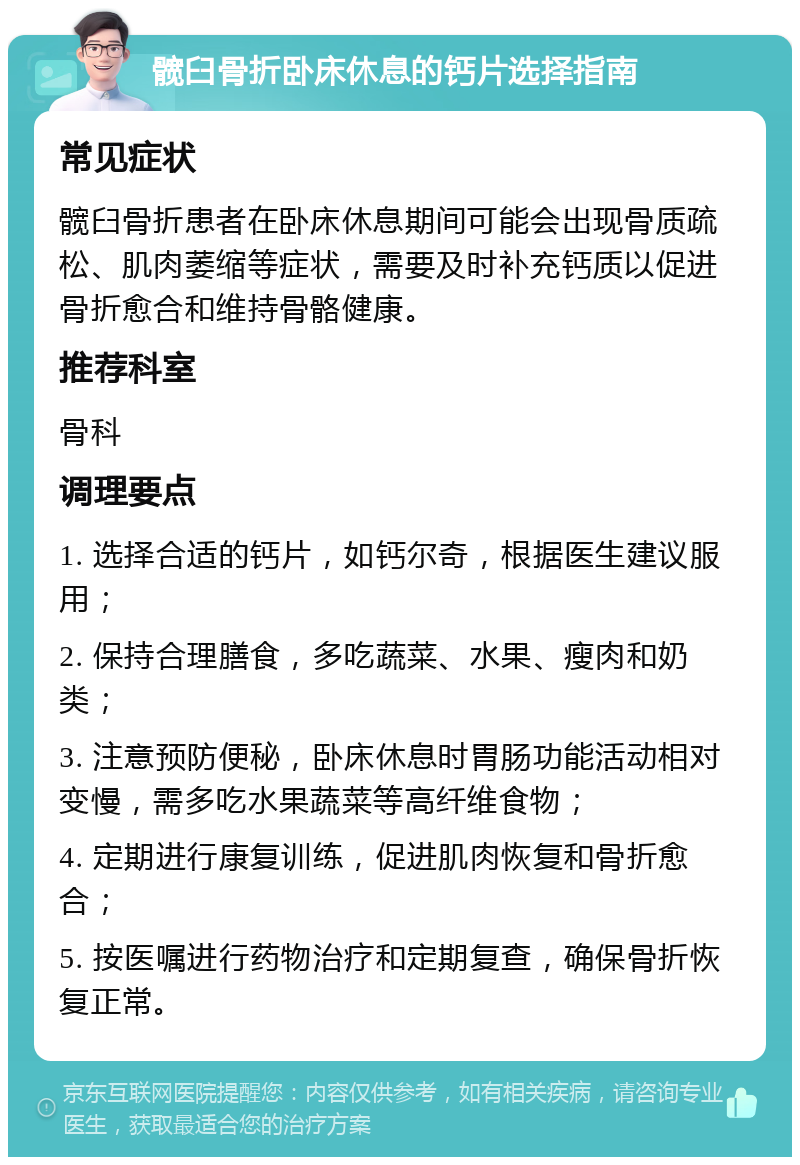 髋臼骨折卧床休息的钙片选择指南 常见症状 髋臼骨折患者在卧床休息期间可能会出现骨质疏松、肌肉萎缩等症状，需要及时补充钙质以促进骨折愈合和维持骨骼健康。 推荐科室 骨科 调理要点 1. 选择合适的钙片，如钙尔奇，根据医生建议服用； 2. 保持合理膳食，多吃蔬菜、水果、瘦肉和奶类； 3. 注意预防便秘，卧床休息时胃肠功能活动相对变慢，需多吃水果蔬菜等高纤维食物； 4. 定期进行康复训练，促进肌肉恢复和骨折愈合； 5. 按医嘱进行药物治疗和定期复查，确保骨折恢复正常。