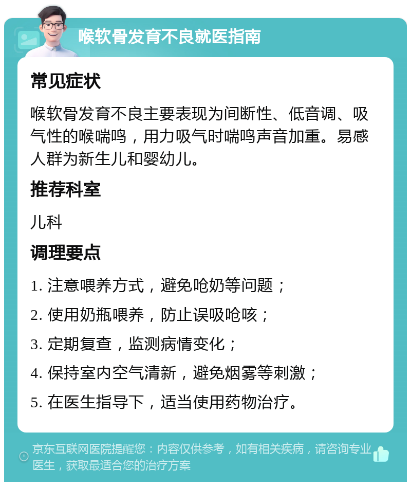 喉软骨发育不良就医指南 常见症状 喉软骨发育不良主要表现为间断性、低音调、吸气性的喉喘鸣，用力吸气时喘鸣声音加重。易感人群为新生儿和婴幼儿。 推荐科室 儿科 调理要点 1. 注意喂养方式，避免呛奶等问题； 2. 使用奶瓶喂养，防止误吸呛咳； 3. 定期复查，监测病情变化； 4. 保持室内空气清新，避免烟雾等刺激； 5. 在医生指导下，适当使用药物治疗。