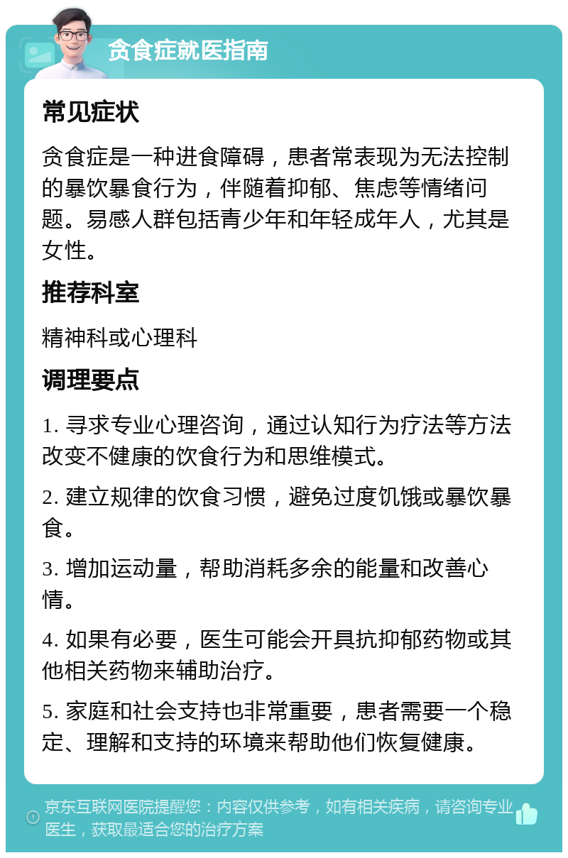 贪食症就医指南 常见症状 贪食症是一种进食障碍，患者常表现为无法控制的暴饮暴食行为，伴随着抑郁、焦虑等情绪问题。易感人群包括青少年和年轻成年人，尤其是女性。 推荐科室 精神科或心理科 调理要点 1. 寻求专业心理咨询，通过认知行为疗法等方法改变不健康的饮食行为和思维模式。 2. 建立规律的饮食习惯，避免过度饥饿或暴饮暴食。 3. 增加运动量，帮助消耗多余的能量和改善心情。 4. 如果有必要，医生可能会开具抗抑郁药物或其他相关药物来辅助治疗。 5. 家庭和社会支持也非常重要，患者需要一个稳定、理解和支持的环境来帮助他们恢复健康。