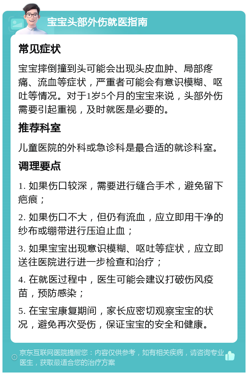 宝宝头部外伤就医指南 常见症状 宝宝摔倒撞到头可能会出现头皮血肿、局部疼痛、流血等症状，严重者可能会有意识模糊、呕吐等情况。对于1岁5个月的宝宝来说，头部外伤需要引起重视，及时就医是必要的。 推荐科室 儿童医院的外科或急诊科是最合适的就诊科室。 调理要点 1. 如果伤口较深，需要进行缝合手术，避免留下疤痕； 2. 如果伤口不大，但仍有流血，应立即用干净的纱布或绷带进行压迫止血； 3. 如果宝宝出现意识模糊、呕吐等症状，应立即送往医院进行进一步检查和治疗； 4. 在就医过程中，医生可能会建议打破伤风疫苗，预防感染； 5. 在宝宝康复期间，家长应密切观察宝宝的状况，避免再次受伤，保证宝宝的安全和健康。