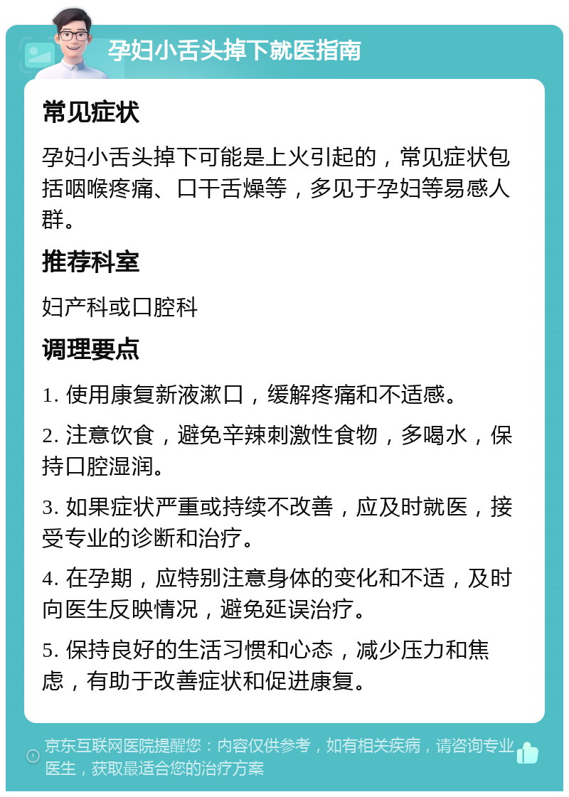 孕妇小舌头掉下就医指南 常见症状 孕妇小舌头掉下可能是上火引起的，常见症状包括咽喉疼痛、口干舌燥等，多见于孕妇等易感人群。 推荐科室 妇产科或口腔科 调理要点 1. 使用康复新液漱口，缓解疼痛和不适感。 2. 注意饮食，避免辛辣刺激性食物，多喝水，保持口腔湿润。 3. 如果症状严重或持续不改善，应及时就医，接受专业的诊断和治疗。 4. 在孕期，应特别注意身体的变化和不适，及时向医生反映情况，避免延误治疗。 5. 保持良好的生活习惯和心态，减少压力和焦虑，有助于改善症状和促进康复。