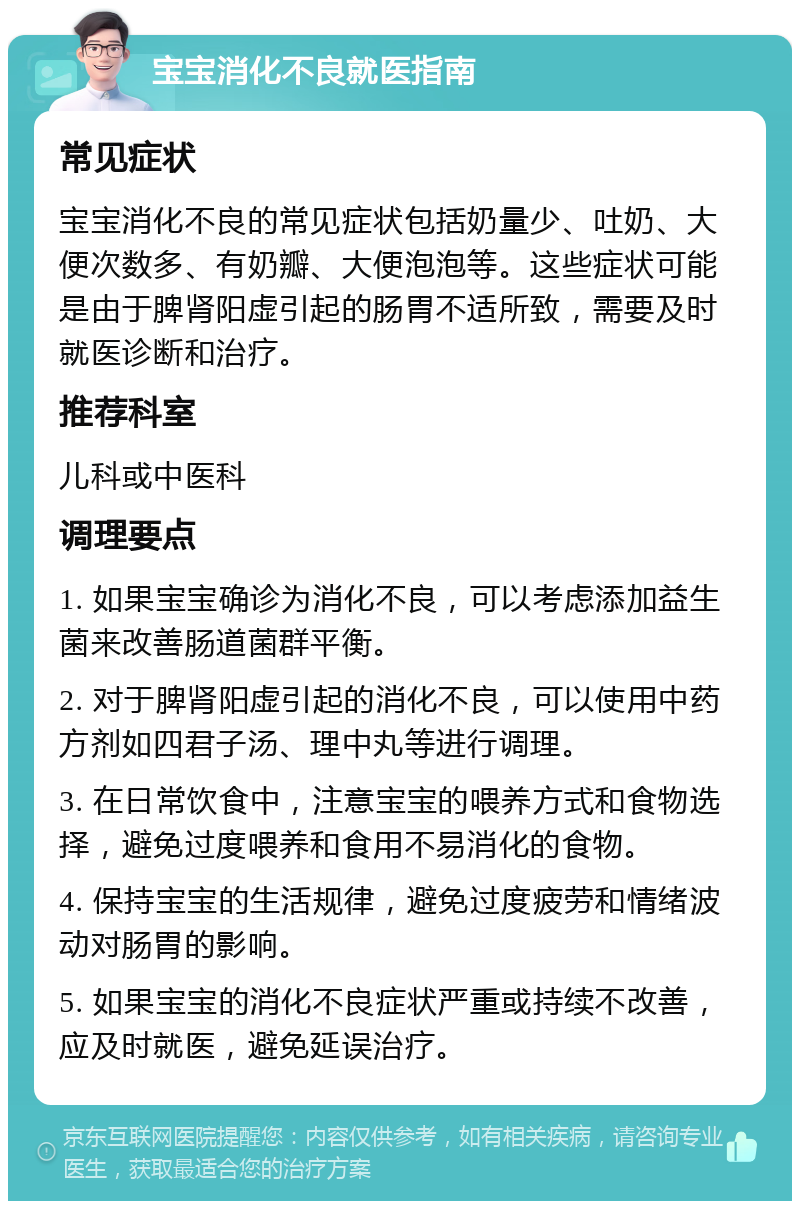 宝宝消化不良就医指南 常见症状 宝宝消化不良的常见症状包括奶量少、吐奶、大便次数多、有奶瓣、大便泡泡等。这些症状可能是由于脾肾阳虚引起的肠胃不适所致，需要及时就医诊断和治疗。 推荐科室 儿科或中医科 调理要点 1. 如果宝宝确诊为消化不良，可以考虑添加益生菌来改善肠道菌群平衡。 2. 对于脾肾阳虚引起的消化不良，可以使用中药方剂如四君子汤、理中丸等进行调理。 3. 在日常饮食中，注意宝宝的喂养方式和食物选择，避免过度喂养和食用不易消化的食物。 4. 保持宝宝的生活规律，避免过度疲劳和情绪波动对肠胃的影响。 5. 如果宝宝的消化不良症状严重或持续不改善，应及时就医，避免延误治疗。