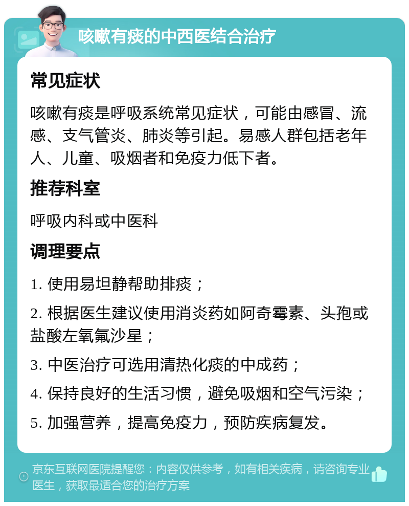 咳嗽有痰的中西医结合治疗 常见症状 咳嗽有痰是呼吸系统常见症状，可能由感冒、流感、支气管炎、肺炎等引起。易感人群包括老年人、儿童、吸烟者和免疫力低下者。 推荐科室 呼吸内科或中医科 调理要点 1. 使用易坦静帮助排痰； 2. 根据医生建议使用消炎药如阿奇霉素、头孢或盐酸左氧氟沙星； 3. 中医治疗可选用清热化痰的中成药； 4. 保持良好的生活习惯，避免吸烟和空气污染； 5. 加强营养，提高免疫力，预防疾病复发。