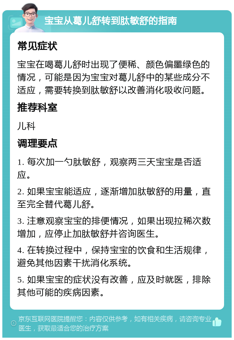 宝宝从葛儿舒转到肽敏舒的指南 常见症状 宝宝在喝葛儿舒时出现了便稀、颜色偏墨绿色的情况，可能是因为宝宝对葛儿舒中的某些成分不适应，需要转换到肽敏舒以改善消化吸收问题。 推荐科室 儿科 调理要点 1. 每次加一勺肽敏舒，观察两三天宝宝是否适应。 2. 如果宝宝能适应，逐渐增加肽敏舒的用量，直至完全替代葛儿舒。 3. 注意观察宝宝的排便情况，如果出现拉稀次数增加，应停止加肽敏舒并咨询医生。 4. 在转换过程中，保持宝宝的饮食和生活规律，避免其他因素干扰消化系统。 5. 如果宝宝的症状没有改善，应及时就医，排除其他可能的疾病因素。