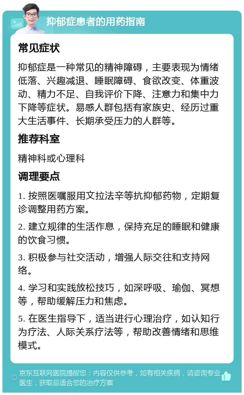 抑郁症患者的用药指南 常见症状 抑郁症是一种常见的精神障碍，主要表现为情绪低落、兴趣减退、睡眠障碍、食欲改变、体重波动、精力不足、自我评价下降、注意力和集中力下降等症状。易感人群包括有家族史、经历过重大生活事件、长期承受压力的人群等。 推荐科室 精神科或心理科 调理要点 1. 按照医嘱服用文拉法辛等抗抑郁药物，定期复诊调整用药方案。 2. 建立规律的生活作息，保持充足的睡眠和健康的饮食习惯。 3. 积极参与社交活动，增强人际交往和支持网络。 4. 学习和实践放松技巧，如深呼吸、瑜伽、冥想等，帮助缓解压力和焦虑。 5. 在医生指导下，适当进行心理治疗，如认知行为疗法、人际关系疗法等，帮助改善情绪和思维模式。