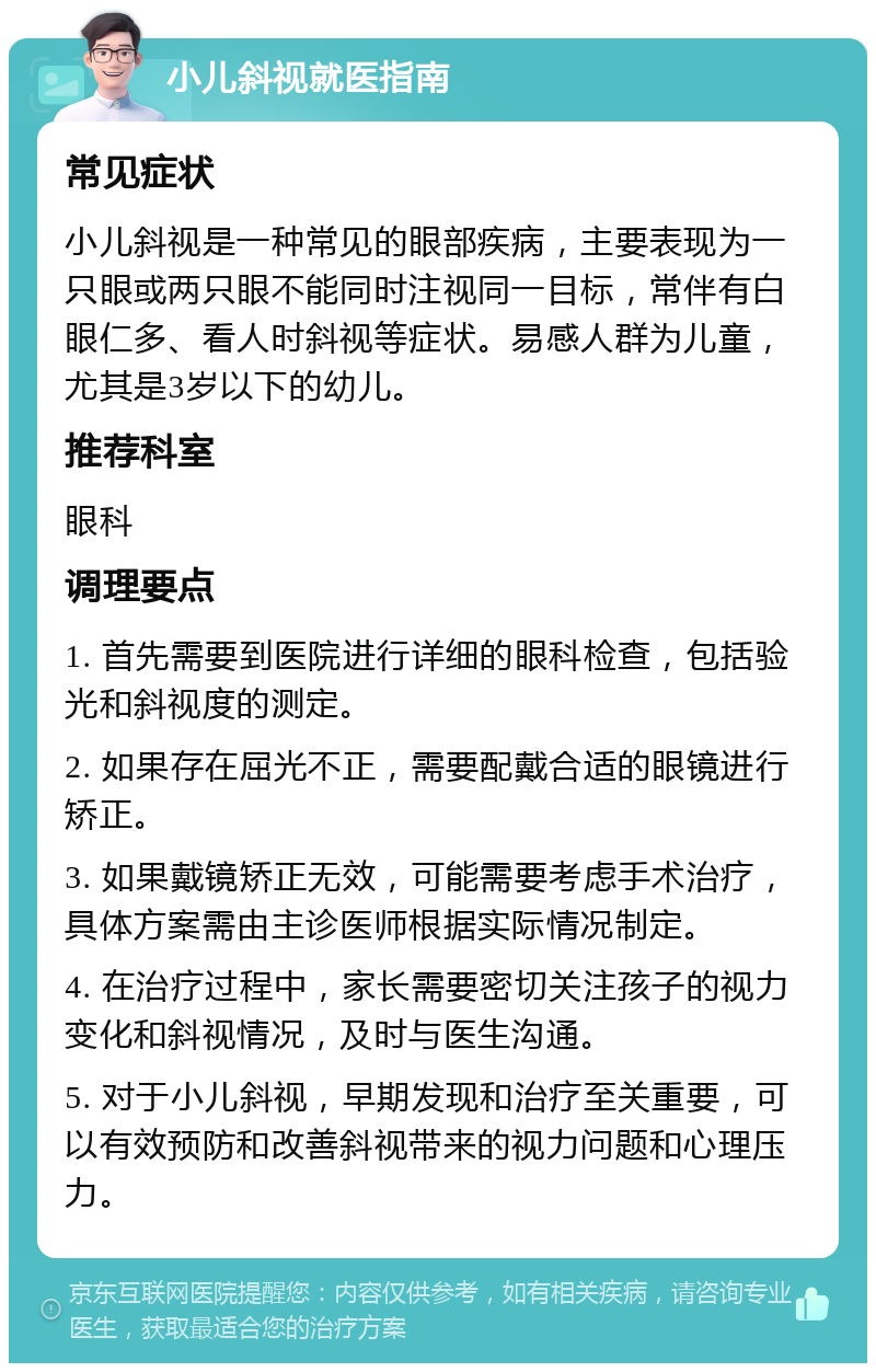 小儿斜视就医指南 常见症状 小儿斜视是一种常见的眼部疾病，主要表现为一只眼或两只眼不能同时注视同一目标，常伴有白眼仁多、看人时斜视等症状。易感人群为儿童，尤其是3岁以下的幼儿。 推荐科室 眼科 调理要点 1. 首先需要到医院进行详细的眼科检查，包括验光和斜视度的测定。 2. 如果存在屈光不正，需要配戴合适的眼镜进行矫正。 3. 如果戴镜矫正无效，可能需要考虑手术治疗，具体方案需由主诊医师根据实际情况制定。 4. 在治疗过程中，家长需要密切关注孩子的视力变化和斜视情况，及时与医生沟通。 5. 对于小儿斜视，早期发现和治疗至关重要，可以有效预防和改善斜视带来的视力问题和心理压力。