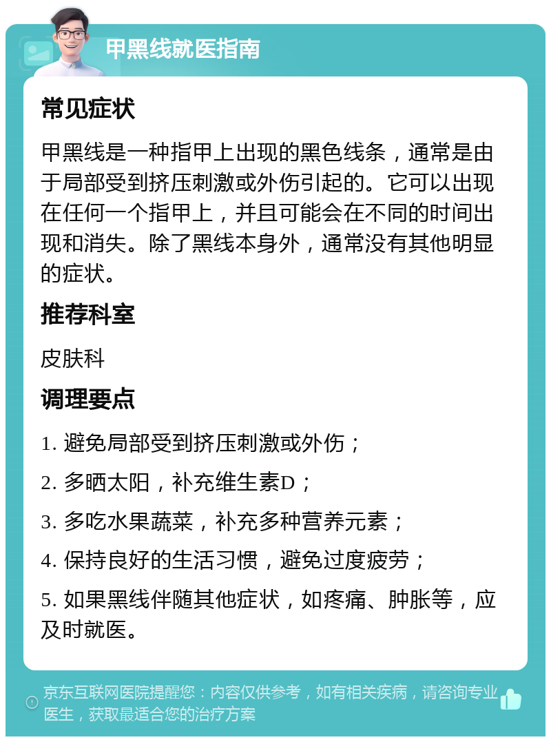 甲黑线就医指南 常见症状 甲黑线是一种指甲上出现的黑色线条，通常是由于局部受到挤压刺激或外伤引起的。它可以出现在任何一个指甲上，并且可能会在不同的时间出现和消失。除了黑线本身外，通常没有其他明显的症状。 推荐科室 皮肤科 调理要点 1. 避免局部受到挤压刺激或外伤； 2. 多晒太阳，补充维生素D； 3. 多吃水果蔬菜，补充多种营养元素； 4. 保持良好的生活习惯，避免过度疲劳； 5. 如果黑线伴随其他症状，如疼痛、肿胀等，应及时就医。