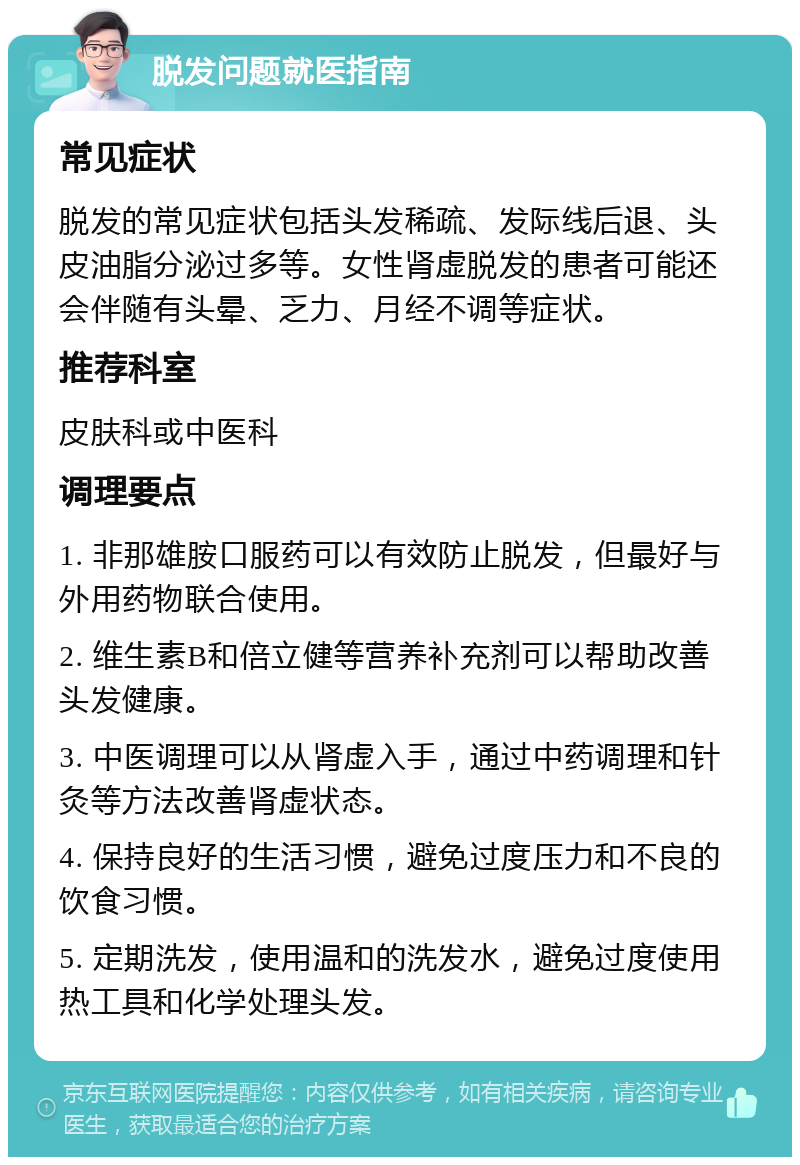 脱发问题就医指南 常见症状 脱发的常见症状包括头发稀疏、发际线后退、头皮油脂分泌过多等。女性肾虚脱发的患者可能还会伴随有头晕、乏力、月经不调等症状。 推荐科室 皮肤科或中医科 调理要点 1. 非那雄胺口服药可以有效防止脱发，但最好与外用药物联合使用。 2. 维生素B和倍立健等营养补充剂可以帮助改善头发健康。 3. 中医调理可以从肾虚入手，通过中药调理和针灸等方法改善肾虚状态。 4. 保持良好的生活习惯，避免过度压力和不良的饮食习惯。 5. 定期洗发，使用温和的洗发水，避免过度使用热工具和化学处理头发。