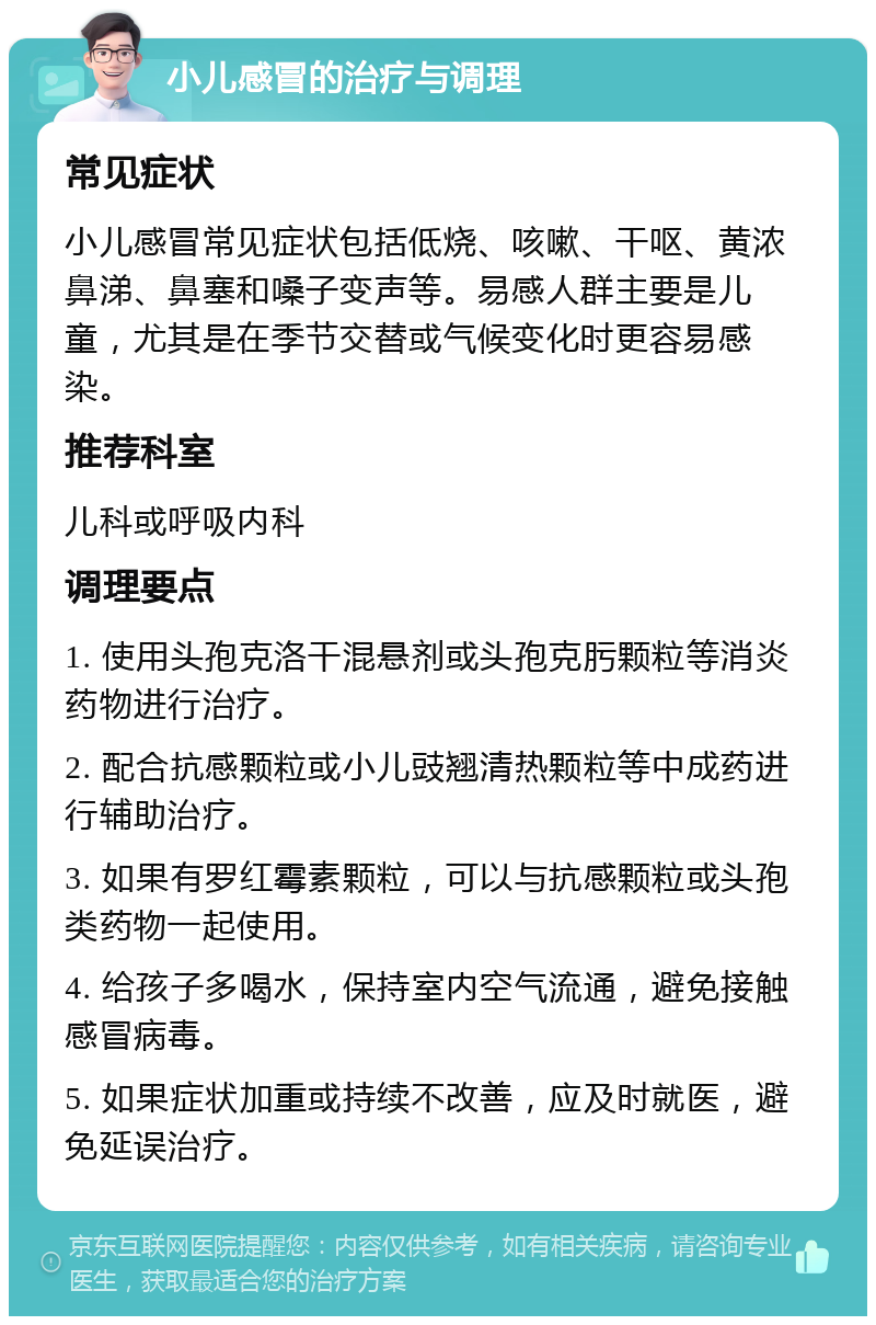 小儿感冒的治疗与调理 常见症状 小儿感冒常见症状包括低烧、咳嗽、干呕、黄浓鼻涕、鼻塞和嗓子变声等。易感人群主要是儿童，尤其是在季节交替或气候变化时更容易感染。 推荐科室 儿科或呼吸内科 调理要点 1. 使用头孢克洛干混悬剂或头孢克肟颗粒等消炎药物进行治疗。 2. 配合抗感颗粒或小儿豉翘清热颗粒等中成药进行辅助治疗。 3. 如果有罗红霉素颗粒，可以与抗感颗粒或头孢类药物一起使用。 4. 给孩子多喝水，保持室内空气流通，避免接触感冒病毒。 5. 如果症状加重或持续不改善，应及时就医，避免延误治疗。