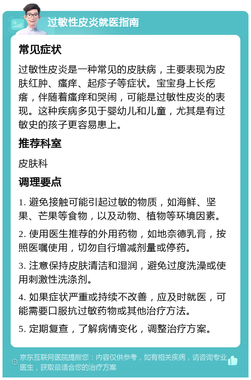 过敏性皮炎就医指南 常见症状 过敏性皮炎是一种常见的皮肤病，主要表现为皮肤红肿、瘙痒、起疹子等症状。宝宝身上长疙瘩，伴随着瘙痒和哭闹，可能是过敏性皮炎的表现。这种疾病多见于婴幼儿和儿童，尤其是有过敏史的孩子更容易患上。 推荐科室 皮肤科 调理要点 1. 避免接触可能引起过敏的物质，如海鲜、坚果、芒果等食物，以及动物、植物等环境因素。 2. 使用医生推荐的外用药物，如地奈德乳膏，按照医嘱使用，切勿自行增减剂量或停药。 3. 注意保持皮肤清洁和湿润，避免过度洗澡或使用刺激性洗涤剂。 4. 如果症状严重或持续不改善，应及时就医，可能需要口服抗过敏药物或其他治疗方法。 5. 定期复查，了解病情变化，调整治疗方案。