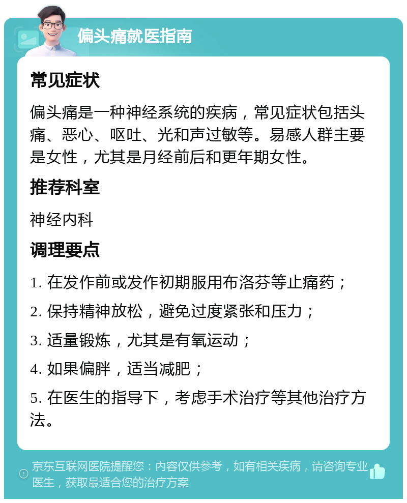 偏头痛就医指南 常见症状 偏头痛是一种神经系统的疾病，常见症状包括头痛、恶心、呕吐、光和声过敏等。易感人群主要是女性，尤其是月经前后和更年期女性。 推荐科室 神经内科 调理要点 1. 在发作前或发作初期服用布洛芬等止痛药； 2. 保持精神放松，避免过度紧张和压力； 3. 适量锻炼，尤其是有氧运动； 4. 如果偏胖，适当减肥； 5. 在医生的指导下，考虑手术治疗等其他治疗方法。