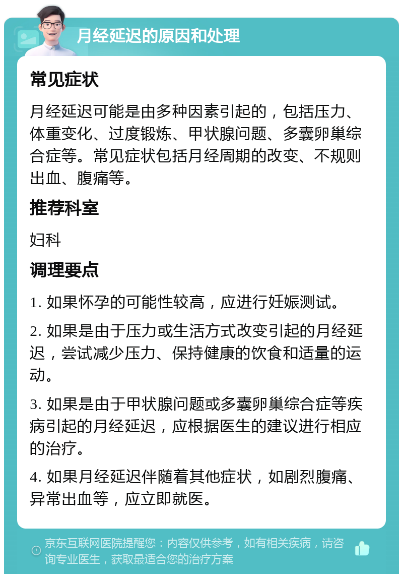 月经延迟的原因和处理 常见症状 月经延迟可能是由多种因素引起的，包括压力、体重变化、过度锻炼、甲状腺问题、多囊卵巢综合症等。常见症状包括月经周期的改变、不规则出血、腹痛等。 推荐科室 妇科 调理要点 1. 如果怀孕的可能性较高，应进行妊娠测试。 2. 如果是由于压力或生活方式改变引起的月经延迟，尝试减少压力、保持健康的饮食和适量的运动。 3. 如果是由于甲状腺问题或多囊卵巢综合症等疾病引起的月经延迟，应根据医生的建议进行相应的治疗。 4. 如果月经延迟伴随着其他症状，如剧烈腹痛、异常出血等，应立即就医。