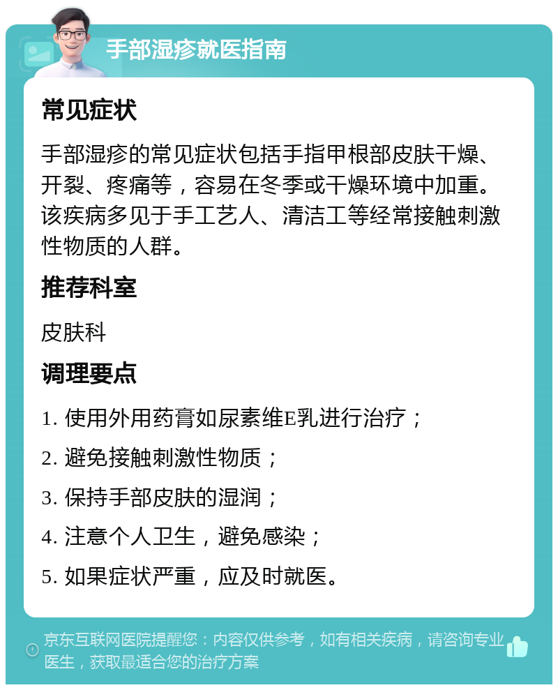 手部湿疹就医指南 常见症状 手部湿疹的常见症状包括手指甲根部皮肤干燥、开裂、疼痛等，容易在冬季或干燥环境中加重。该疾病多见于手工艺人、清洁工等经常接触刺激性物质的人群。 推荐科室 皮肤科 调理要点 1. 使用外用药膏如尿素维E乳进行治疗； 2. 避免接触刺激性物质； 3. 保持手部皮肤的湿润； 4. 注意个人卫生，避免感染； 5. 如果症状严重，应及时就医。