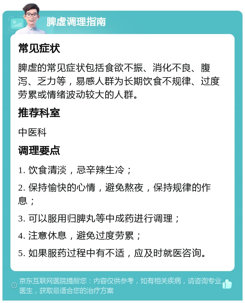 脾虚调理指南 常见症状 脾虚的常见症状包括食欲不振、消化不良、腹泻、乏力等，易感人群为长期饮食不规律、过度劳累或情绪波动较大的人群。 推荐科室 中医科 调理要点 1. 饮食清淡，忌辛辣生冷； 2. 保持愉快的心情，避免熬夜，保持规律的作息； 3. 可以服用归脾丸等中成药进行调理； 4. 注意休息，避免过度劳累； 5. 如果服药过程中有不适，应及时就医咨询。