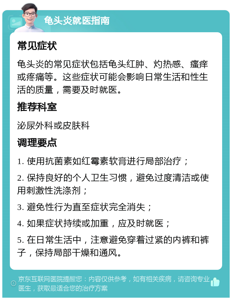 龟头炎就医指南 常见症状 龟头炎的常见症状包括龟头红肿、灼热感、瘙痒或疼痛等。这些症状可能会影响日常生活和性生活的质量，需要及时就医。 推荐科室 泌尿外科或皮肤科 调理要点 1. 使用抗菌素如红霉素软膏进行局部治疗； 2. 保持良好的个人卫生习惯，避免过度清洁或使用刺激性洗涤剂； 3. 避免性行为直至症状完全消失； 4. 如果症状持续或加重，应及时就医； 5. 在日常生活中，注意避免穿着过紧的内裤和裤子，保持局部干燥和通风。