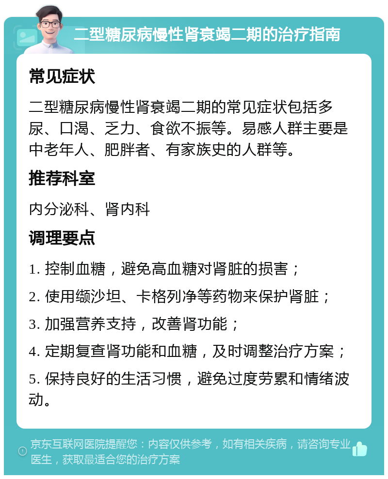 二型糖尿病慢性肾衰竭二期的治疗指南 常见症状 二型糖尿病慢性肾衰竭二期的常见症状包括多尿、口渴、乏力、食欲不振等。易感人群主要是中老年人、肥胖者、有家族史的人群等。 推荐科室 内分泌科、肾内科 调理要点 1. 控制血糖，避免高血糖对肾脏的损害； 2. 使用缬沙坦、卡格列净等药物来保护肾脏； 3. 加强营养支持，改善肾功能； 4. 定期复查肾功能和血糖，及时调整治疗方案； 5. 保持良好的生活习惯，避免过度劳累和情绪波动。