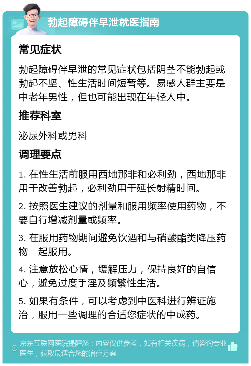 勃起障碍伴早泄就医指南 常见症状 勃起障碍伴早泄的常见症状包括阴茎不能勃起或勃起不坚、性生活时间短暂等。易感人群主要是中老年男性，但也可能出现在年轻人中。 推荐科室 泌尿外科或男科 调理要点 1. 在性生活前服用西地那非和必利劲，西地那非用于改善勃起，必利劲用于延长射精时间。 2. 按照医生建议的剂量和服用频率使用药物，不要自行增减剂量或频率。 3. 在服用药物期间避免饮酒和与硝酸酯类降压药物一起服用。 4. 注意放松心情，缓解压力，保持良好的自信心，避免过度手淫及频繁性生活。 5. 如果有条件，可以考虑到中医科进行辨证施治，服用一些调理的合适您症状的中成药。