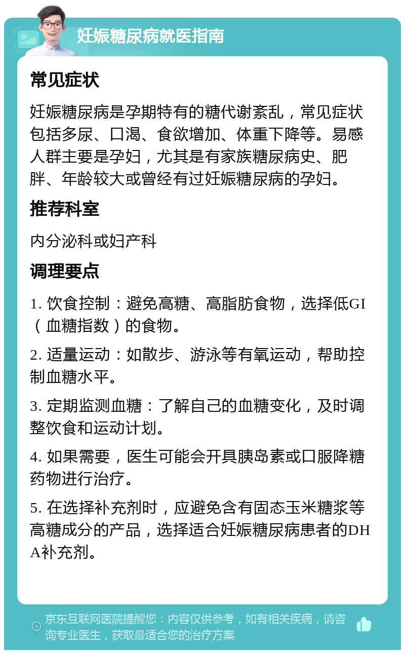 妊娠糖尿病就医指南 常见症状 妊娠糖尿病是孕期特有的糖代谢紊乱，常见症状包括多尿、口渴、食欲增加、体重下降等。易感人群主要是孕妇，尤其是有家族糖尿病史、肥胖、年龄较大或曾经有过妊娠糖尿病的孕妇。 推荐科室 内分泌科或妇产科 调理要点 1. 饮食控制：避免高糖、高脂肪食物，选择低GI（血糖指数）的食物。 2. 适量运动：如散步、游泳等有氧运动，帮助控制血糖水平。 3. 定期监测血糖：了解自己的血糖变化，及时调整饮食和运动计划。 4. 如果需要，医生可能会开具胰岛素或口服降糖药物进行治疗。 5. 在选择补充剂时，应避免含有固态玉米糖浆等高糖成分的产品，选择适合妊娠糖尿病患者的DHA补充剂。