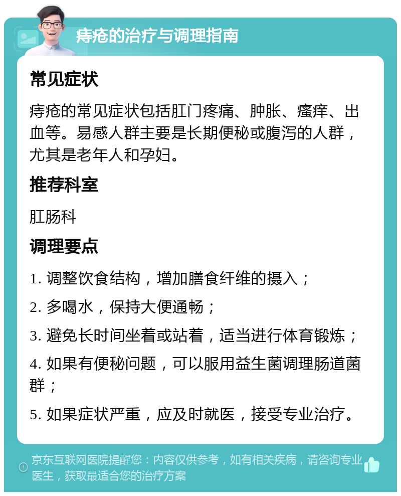 痔疮的治疗与调理指南 常见症状 痔疮的常见症状包括肛门疼痛、肿胀、瘙痒、出血等。易感人群主要是长期便秘或腹泻的人群，尤其是老年人和孕妇。 推荐科室 肛肠科 调理要点 1. 调整饮食结构，增加膳食纤维的摄入； 2. 多喝水，保持大便通畅； 3. 避免长时间坐着或站着，适当进行体育锻炼； 4. 如果有便秘问题，可以服用益生菌调理肠道菌群； 5. 如果症状严重，应及时就医，接受专业治疗。