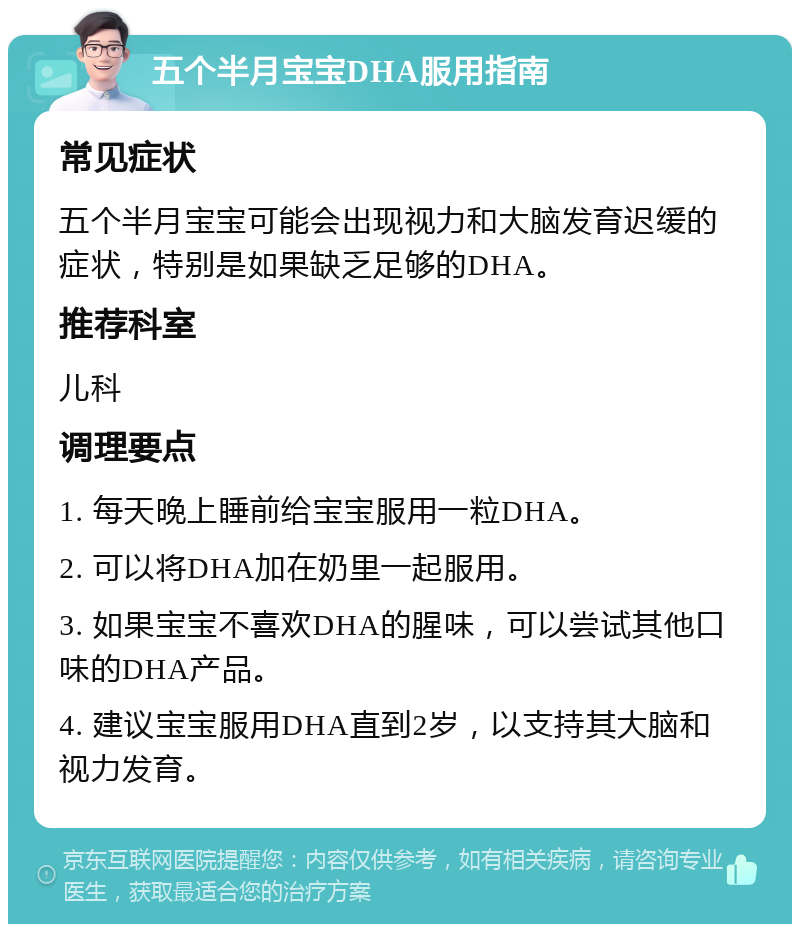 五个半月宝宝DHA服用指南 常见症状 五个半月宝宝可能会出现视力和大脑发育迟缓的症状，特别是如果缺乏足够的DHA。 推荐科室 儿科 调理要点 1. 每天晚上睡前给宝宝服用一粒DHA。 2. 可以将DHA加在奶里一起服用。 3. 如果宝宝不喜欢DHA的腥味，可以尝试其他口味的DHA产品。 4. 建议宝宝服用DHA直到2岁，以支持其大脑和视力发育。