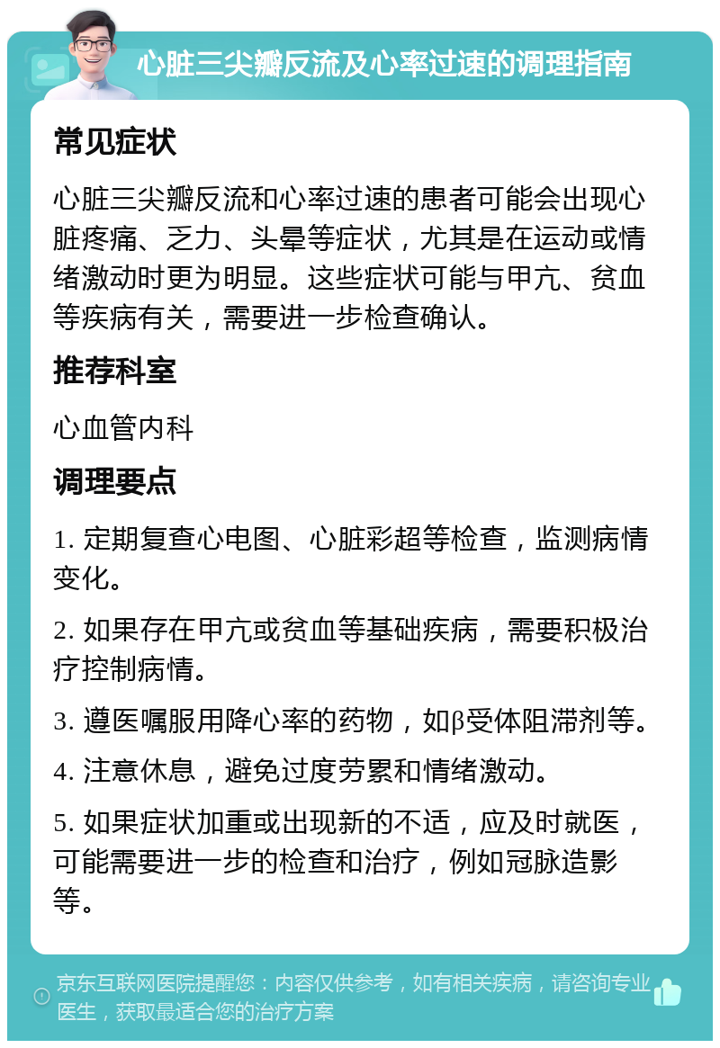 心脏三尖瓣反流及心率过速的调理指南 常见症状 心脏三尖瓣反流和心率过速的患者可能会出现心脏疼痛、乏力、头晕等症状，尤其是在运动或情绪激动时更为明显。这些症状可能与甲亢、贫血等疾病有关，需要进一步检查确认。 推荐科室 心血管内科 调理要点 1. 定期复查心电图、心脏彩超等检查，监测病情变化。 2. 如果存在甲亢或贫血等基础疾病，需要积极治疗控制病情。 3. 遵医嘱服用降心率的药物，如β受体阻滞剂等。 4. 注意休息，避免过度劳累和情绪激动。 5. 如果症状加重或出现新的不适，应及时就医，可能需要进一步的检查和治疗，例如冠脉造影等。