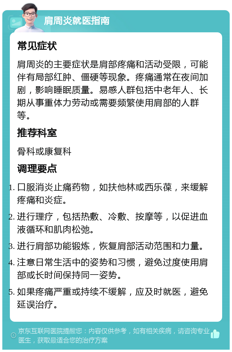 肩周炎就医指南 常见症状 肩周炎的主要症状是肩部疼痛和活动受限，可能伴有局部红肿、僵硬等现象。疼痛通常在夜间加剧，影响睡眠质量。易感人群包括中老年人、长期从事重体力劳动或需要频繁使用肩部的人群等。 推荐科室 骨科或康复科 调理要点 口服消炎止痛药物，如扶他林或西乐葆，来缓解疼痛和炎症。 进行理疗，包括热敷、冷敷、按摩等，以促进血液循环和肌肉松弛。 进行肩部功能锻炼，恢复肩部活动范围和力量。 注意日常生活中的姿势和习惯，避免过度使用肩部或长时间保持同一姿势。 如果疼痛严重或持续不缓解，应及时就医，避免延误治疗。