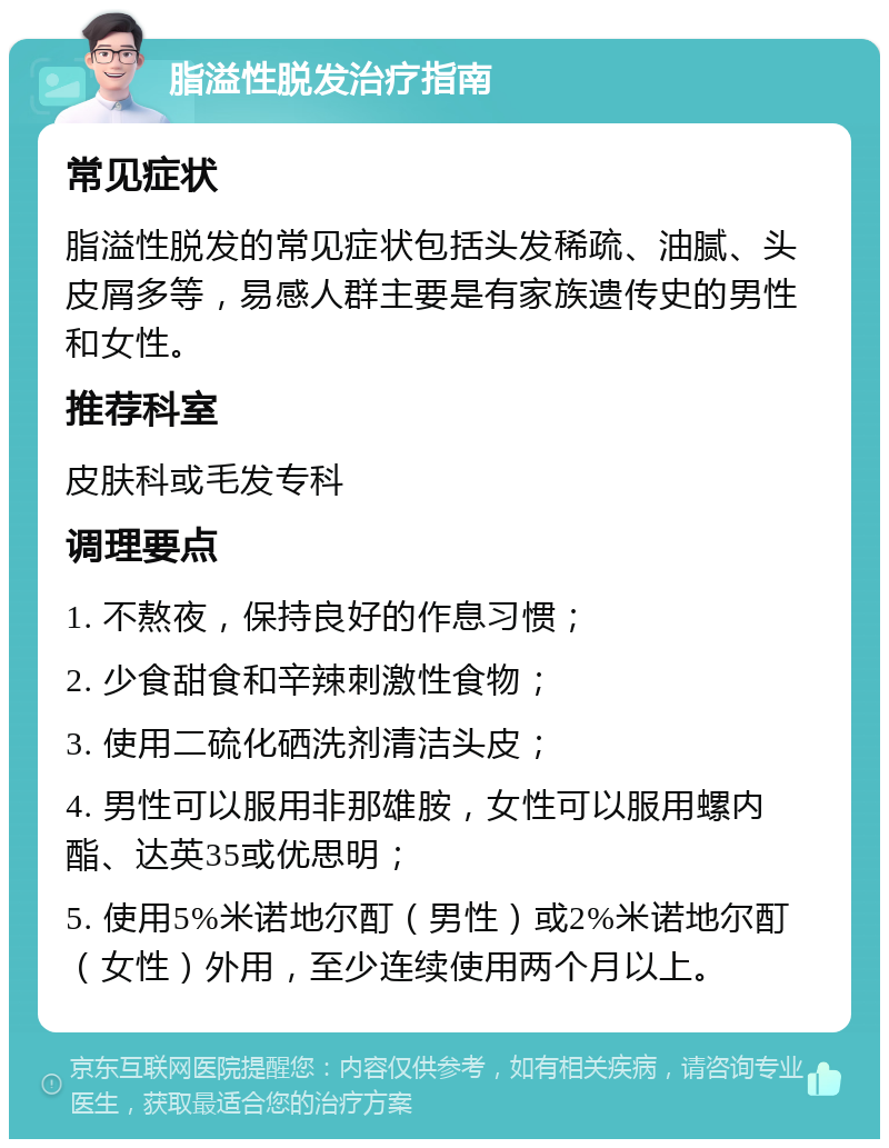 脂溢性脱发治疗指南 常见症状 脂溢性脱发的常见症状包括头发稀疏、油腻、头皮屑多等，易感人群主要是有家族遗传史的男性和女性。 推荐科室 皮肤科或毛发专科 调理要点 1. 不熬夜，保持良好的作息习惯； 2. 少食甜食和辛辣刺激性食物； 3. 使用二硫化硒洗剂清洁头皮； 4. 男性可以服用非那雄胺，女性可以服用螺内酯、达英35或优思明； 5. 使用5%米诺地尔酊（男性）或2%米诺地尔酊（女性）外用，至少连续使用两个月以上。