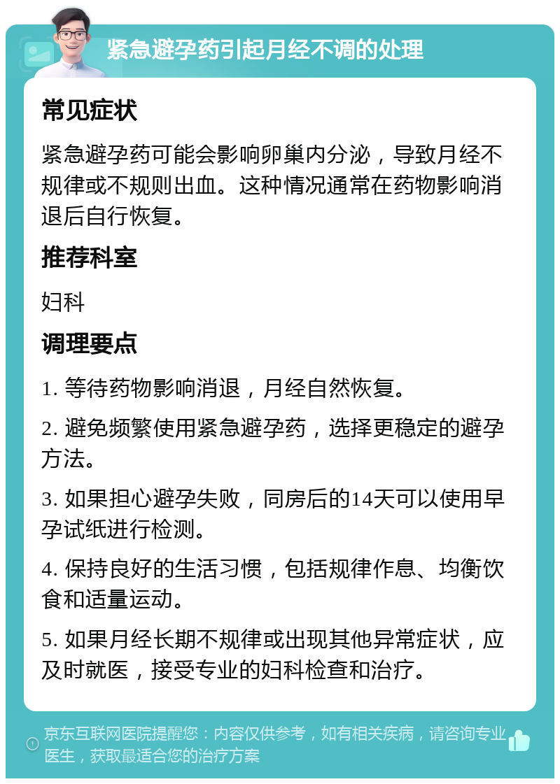 紧急避孕药引起月经不调的处理 常见症状 紧急避孕药可能会影响卵巢内分泌，导致月经不规律或不规则出血。这种情况通常在药物影响消退后自行恢复。 推荐科室 妇科 调理要点 1. 等待药物影响消退，月经自然恢复。 2. 避免频繁使用紧急避孕药，选择更稳定的避孕方法。 3. 如果担心避孕失败，同房后的14天可以使用早孕试纸进行检测。 4. 保持良好的生活习惯，包括规律作息、均衡饮食和适量运动。 5. 如果月经长期不规律或出现其他异常症状，应及时就医，接受专业的妇科检查和治疗。