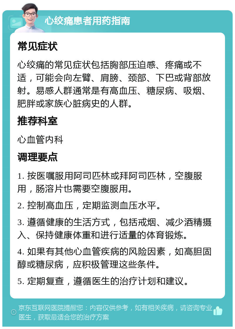 心绞痛患者用药指南 常见症状 心绞痛的常见症状包括胸部压迫感、疼痛或不适，可能会向左臂、肩膀、颈部、下巴或背部放射。易感人群通常是有高血压、糖尿病、吸烟、肥胖或家族心脏病史的人群。 推荐科室 心血管内科 调理要点 1. 按医嘱服用阿司匹林或拜阿司匹林，空腹服用，肠溶片也需要空腹服用。 2. 控制高血压，定期监测血压水平。 3. 遵循健康的生活方式，包括戒烟、减少酒精摄入、保持健康体重和进行适量的体育锻炼。 4. 如果有其他心血管疾病的风险因素，如高胆固醇或糖尿病，应积极管理这些条件。 5. 定期复查，遵循医生的治疗计划和建议。