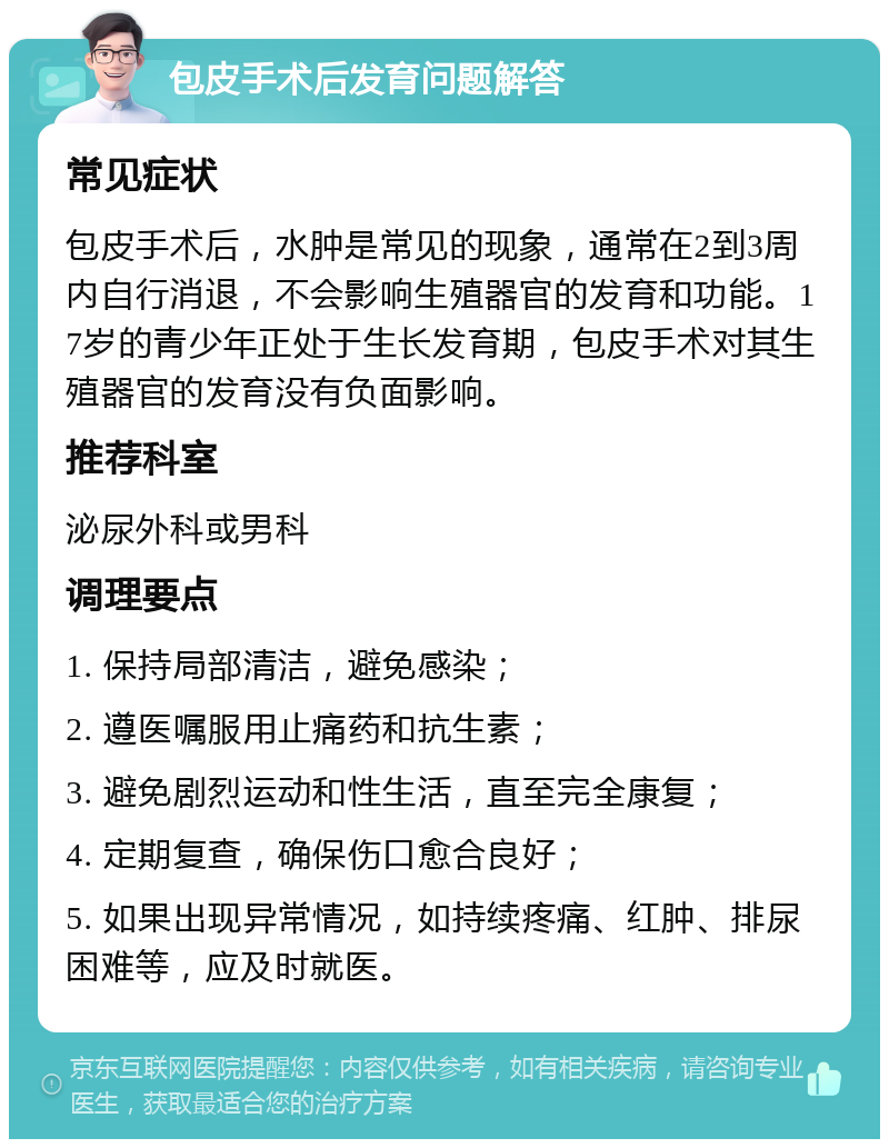 包皮手术后发育问题解答 常见症状 包皮手术后，水肿是常见的现象，通常在2到3周内自行消退，不会影响生殖器官的发育和功能。17岁的青少年正处于生长发育期，包皮手术对其生殖器官的发育没有负面影响。 推荐科室 泌尿外科或男科 调理要点 1. 保持局部清洁，避免感染； 2. 遵医嘱服用止痛药和抗生素； 3. 避免剧烈运动和性生活，直至完全康复； 4. 定期复查，确保伤口愈合良好； 5. 如果出现异常情况，如持续疼痛、红肿、排尿困难等，应及时就医。