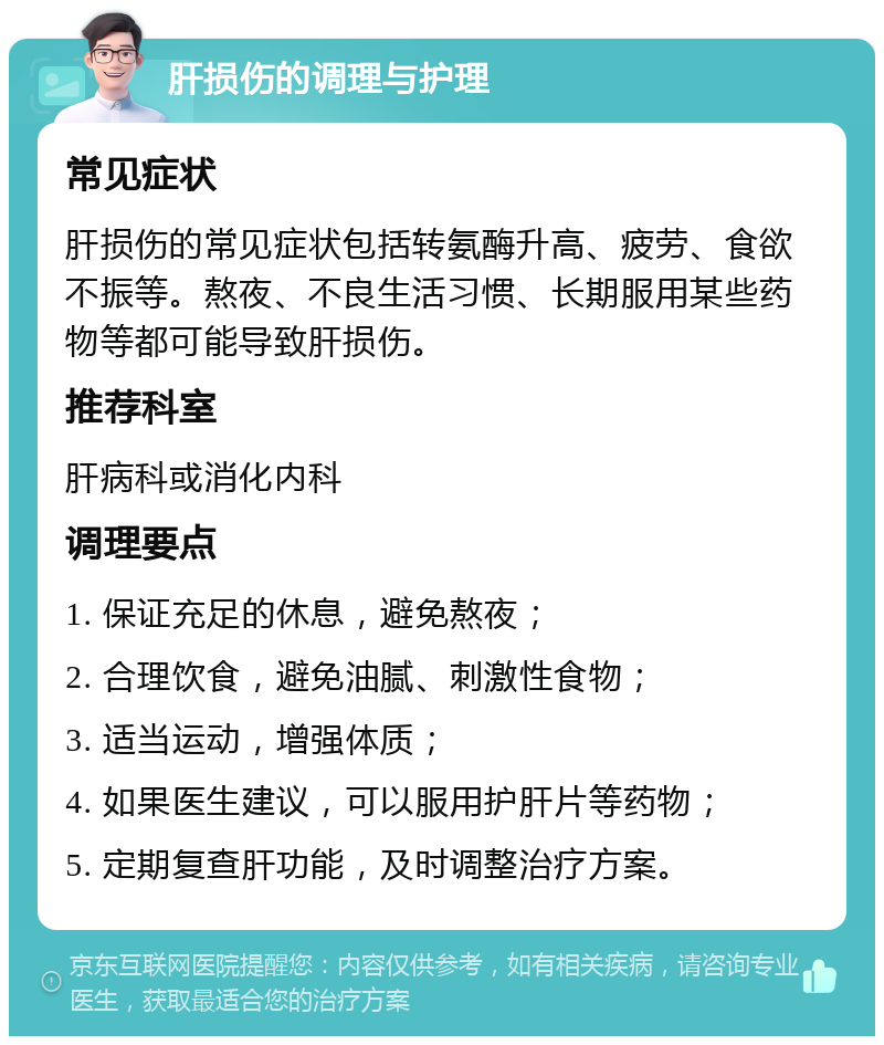 肝损伤的调理与护理 常见症状 肝损伤的常见症状包括转氨酶升高、疲劳、食欲不振等。熬夜、不良生活习惯、长期服用某些药物等都可能导致肝损伤。 推荐科室 肝病科或消化内科 调理要点 1. 保证充足的休息，避免熬夜； 2. 合理饮食，避免油腻、刺激性食物； 3. 适当运动，增强体质； 4. 如果医生建议，可以服用护肝片等药物； 5. 定期复查肝功能，及时调整治疗方案。