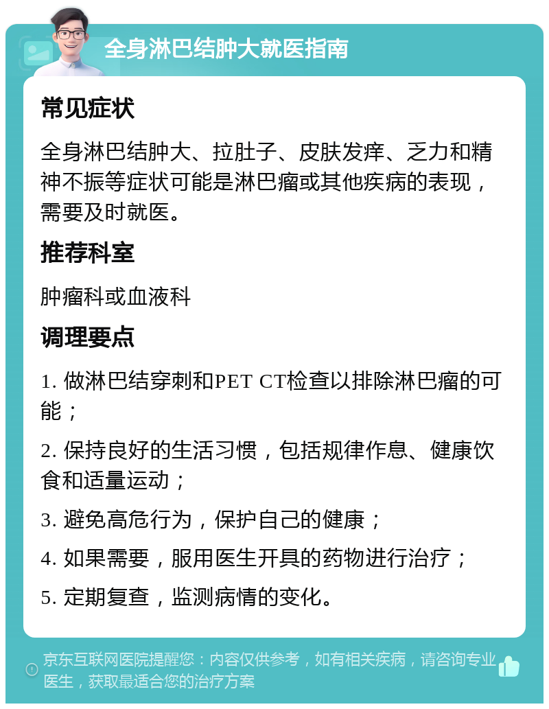 全身淋巴结肿大就医指南 常见症状 全身淋巴结肿大、拉肚子、皮肤发痒、乏力和精神不振等症状可能是淋巴瘤或其他疾病的表现，需要及时就医。 推荐科室 肿瘤科或血液科 调理要点 1. 做淋巴结穿刺和PET CT检查以排除淋巴瘤的可能； 2. 保持良好的生活习惯，包括规律作息、健康饮食和适量运动； 3. 避免高危行为，保护自己的健康； 4. 如果需要，服用医生开具的药物进行治疗； 5. 定期复查，监测病情的变化。