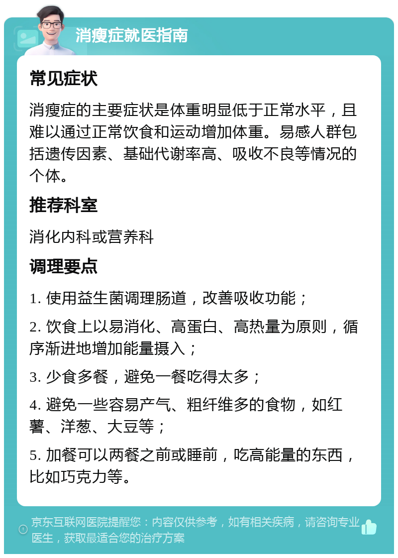 消瘦症就医指南 常见症状 消瘦症的主要症状是体重明显低于正常水平，且难以通过正常饮食和运动增加体重。易感人群包括遗传因素、基础代谢率高、吸收不良等情况的个体。 推荐科室 消化内科或营养科 调理要点 1. 使用益生菌调理肠道，改善吸收功能； 2. 饮食上以易消化、高蛋白、高热量为原则，循序渐进地增加能量摄入； 3. 少食多餐，避免一餐吃得太多； 4. 避免一些容易产气、粗纤维多的食物，如红薯、洋葱、大豆等； 5. 加餐可以两餐之前或睡前，吃高能量的东西，比如巧克力等。