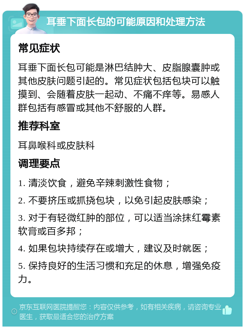 耳垂下面长包的可能原因和处理方法 常见症状 耳垂下面长包可能是淋巴结肿大、皮脂腺囊肿或其他皮肤问题引起的。常见症状包括包块可以触摸到、会随着皮肤一起动、不痛不痒等。易感人群包括有感冒或其他不舒服的人群。 推荐科室 耳鼻喉科或皮肤科 调理要点 1. 清淡饮食，避免辛辣刺激性食物； 2. 不要挤压或抓挠包块，以免引起皮肤感染； 3. 对于有轻微红肿的部位，可以适当涂抹红霉素软膏或百多邦； 4. 如果包块持续存在或增大，建议及时就医； 5. 保持良好的生活习惯和充足的休息，增强免疫力。