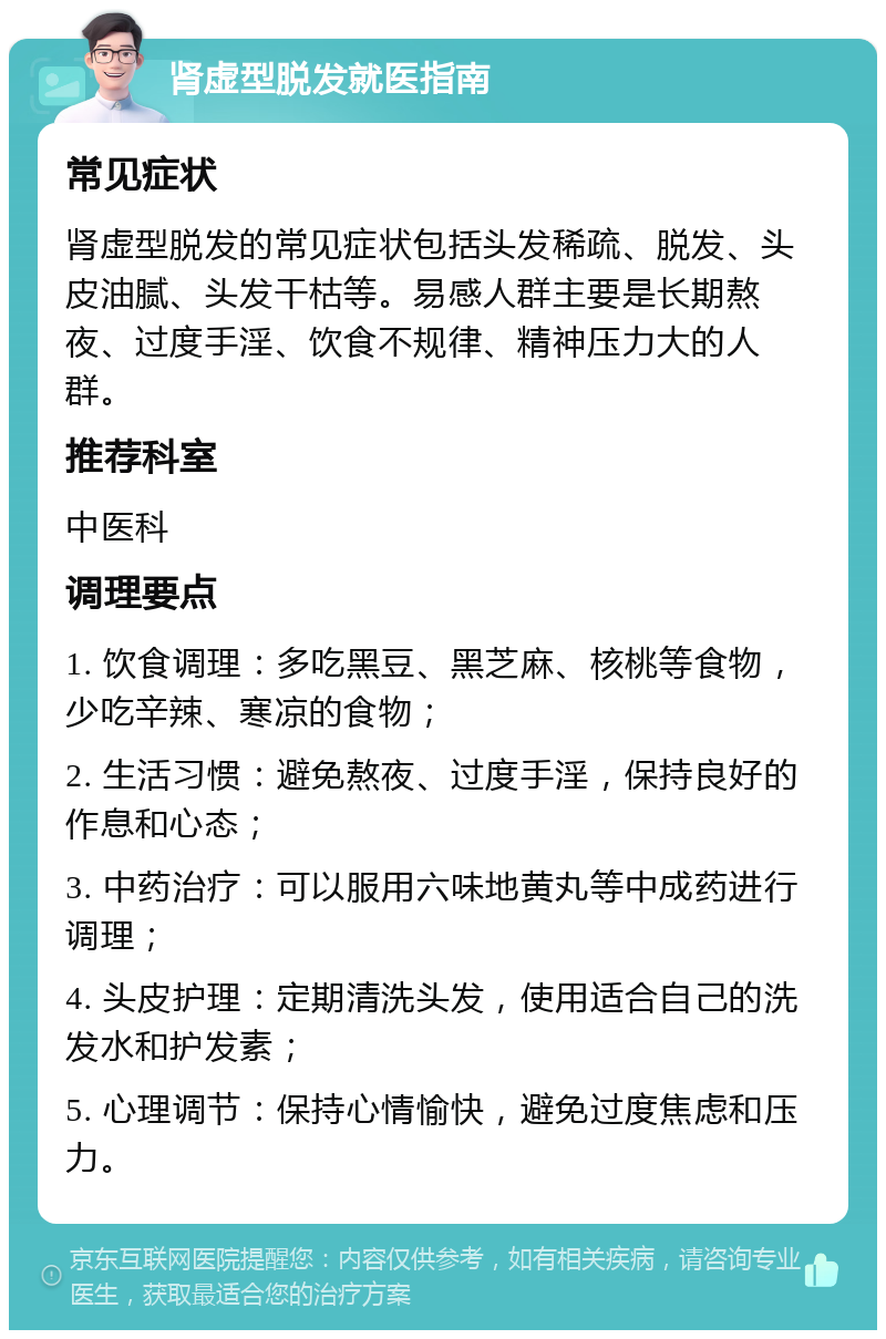 肾虚型脱发就医指南 常见症状 肾虚型脱发的常见症状包括头发稀疏、脱发、头皮油腻、头发干枯等。易感人群主要是长期熬夜、过度手淫、饮食不规律、精神压力大的人群。 推荐科室 中医科 调理要点 1. 饮食调理：多吃黑豆、黑芝麻、核桃等食物，少吃辛辣、寒凉的食物； 2. 生活习惯：避免熬夜、过度手淫，保持良好的作息和心态； 3. 中药治疗：可以服用六味地黄丸等中成药进行调理； 4. 头皮护理：定期清洗头发，使用适合自己的洗发水和护发素； 5. 心理调节：保持心情愉快，避免过度焦虑和压力。