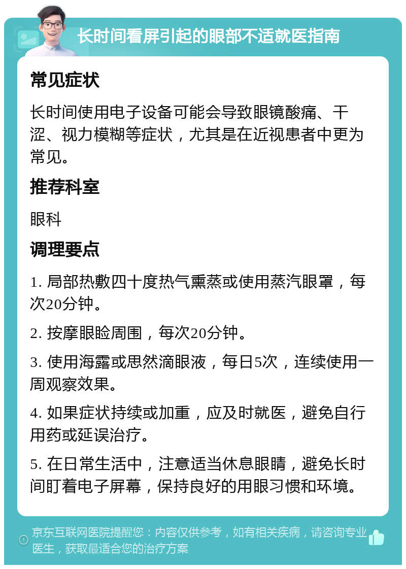 长时间看屏引起的眼部不适就医指南 常见症状 长时间使用电子设备可能会导致眼镜酸痛、干涩、视力模糊等症状，尤其是在近视患者中更为常见。 推荐科室 眼科 调理要点 1. 局部热敷四十度热气熏蒸或使用蒸汽眼罩，每次20分钟。 2. 按摩眼睑周围，每次20分钟。 3. 使用海露或思然滴眼液，每日5次，连续使用一周观察效果。 4. 如果症状持续或加重，应及时就医，避免自行用药或延误治疗。 5. 在日常生活中，注意适当休息眼睛，避免长时间盯着电子屏幕，保持良好的用眼习惯和环境。