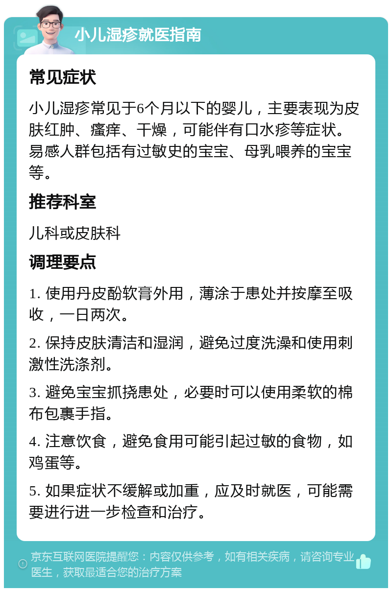 小儿湿疹就医指南 常见症状 小儿湿疹常见于6个月以下的婴儿，主要表现为皮肤红肿、瘙痒、干燥，可能伴有口水疹等症状。易感人群包括有过敏史的宝宝、母乳喂养的宝宝等。 推荐科室 儿科或皮肤科 调理要点 1. 使用丹皮酚软膏外用，薄涂于患处并按摩至吸收，一日两次。 2. 保持皮肤清洁和湿润，避免过度洗澡和使用刺激性洗涤剂。 3. 避免宝宝抓挠患处，必要时可以使用柔软的棉布包裹手指。 4. 注意饮食，避免食用可能引起过敏的食物，如鸡蛋等。 5. 如果症状不缓解或加重，应及时就医，可能需要进行进一步检查和治疗。