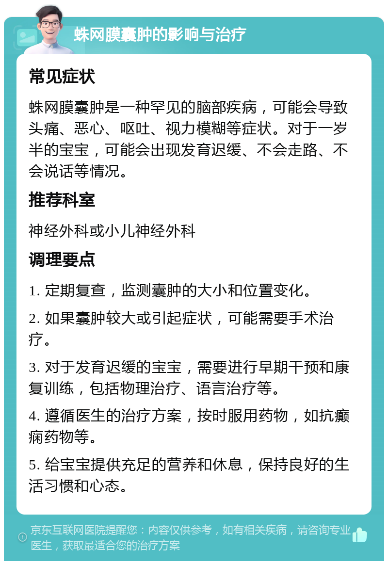 蛛网膜囊肿的影响与治疗 常见症状 蛛网膜囊肿是一种罕见的脑部疾病，可能会导致头痛、恶心、呕吐、视力模糊等症状。对于一岁半的宝宝，可能会出现发育迟缓、不会走路、不会说话等情况。 推荐科室 神经外科或小儿神经外科 调理要点 1. 定期复查，监测囊肿的大小和位置变化。 2. 如果囊肿较大或引起症状，可能需要手术治疗。 3. 对于发育迟缓的宝宝，需要进行早期干预和康复训练，包括物理治疗、语言治疗等。 4. 遵循医生的治疗方案，按时服用药物，如抗癫痫药物等。 5. 给宝宝提供充足的营养和休息，保持良好的生活习惯和心态。