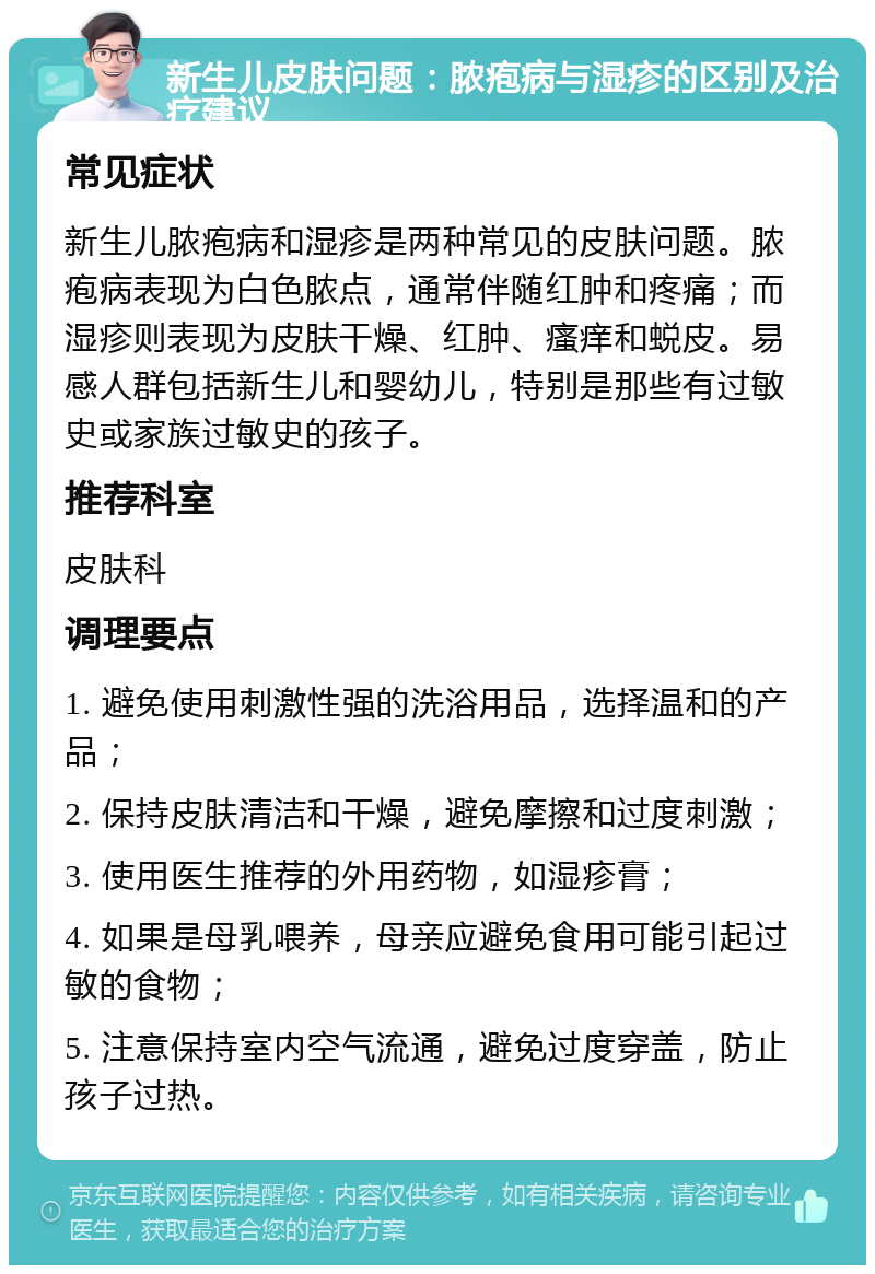 新生儿皮肤问题：脓疱病与湿疹的区别及治疗建议 常见症状 新生儿脓疱病和湿疹是两种常见的皮肤问题。脓疱病表现为白色脓点，通常伴随红肿和疼痛；而湿疹则表现为皮肤干燥、红肿、瘙痒和蜕皮。易感人群包括新生儿和婴幼儿，特别是那些有过敏史或家族过敏史的孩子。 推荐科室 皮肤科 调理要点 1. 避免使用刺激性强的洗浴用品，选择温和的产品； 2. 保持皮肤清洁和干燥，避免摩擦和过度刺激； 3. 使用医生推荐的外用药物，如湿疹膏； 4. 如果是母乳喂养，母亲应避免食用可能引起过敏的食物； 5. 注意保持室内空气流通，避免过度穿盖，防止孩子过热。