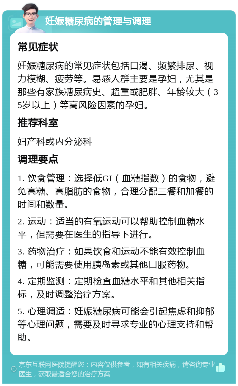 妊娠糖尿病的管理与调理 常见症状 妊娠糖尿病的常见症状包括口渴、频繁排尿、视力模糊、疲劳等。易感人群主要是孕妇，尤其是那些有家族糖尿病史、超重或肥胖、年龄较大（35岁以上）等高风险因素的孕妇。 推荐科室 妇产科或内分泌科 调理要点 1. 饮食管理：选择低GI（血糖指数）的食物，避免高糖、高脂肪的食物，合理分配三餐和加餐的时间和数量。 2. 运动：适当的有氧运动可以帮助控制血糖水平，但需要在医生的指导下进行。 3. 药物治疗：如果饮食和运动不能有效控制血糖，可能需要使用胰岛素或其他口服药物。 4. 定期监测：定期检查血糖水平和其他相关指标，及时调整治疗方案。 5. 心理调适：妊娠糖尿病可能会引起焦虑和抑郁等心理问题，需要及时寻求专业的心理支持和帮助。