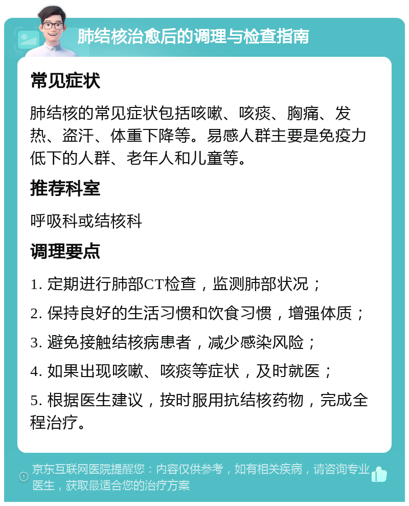 肺结核治愈后的调理与检查指南 常见症状 肺结核的常见症状包括咳嗽、咳痰、胸痛、发热、盗汗、体重下降等。易感人群主要是免疫力低下的人群、老年人和儿童等。 推荐科室 呼吸科或结核科 调理要点 1. 定期进行肺部CT检查，监测肺部状况； 2. 保持良好的生活习惯和饮食习惯，增强体质； 3. 避免接触结核病患者，减少感染风险； 4. 如果出现咳嗽、咳痰等症状，及时就医； 5. 根据医生建议，按时服用抗结核药物，完成全程治疗。