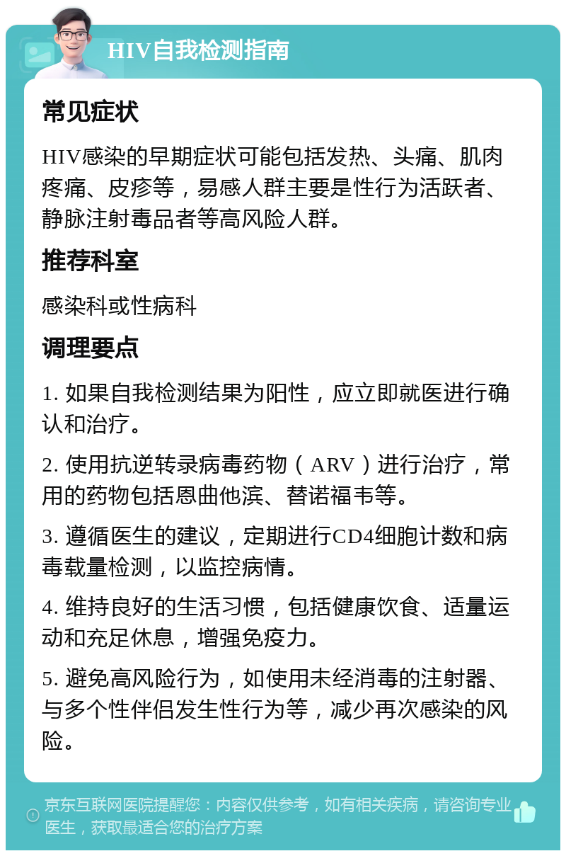 HIV自我检测指南 常见症状 HIV感染的早期症状可能包括发热、头痛、肌肉疼痛、皮疹等，易感人群主要是性行为活跃者、静脉注射毒品者等高风险人群。 推荐科室 感染科或性病科 调理要点 1. 如果自我检测结果为阳性，应立即就医进行确认和治疗。 2. 使用抗逆转录病毒药物（ARV）进行治疗，常用的药物包括恩曲他滨、替诺福韦等。 3. 遵循医生的建议，定期进行CD4细胞计数和病毒载量检测，以监控病情。 4. 维持良好的生活习惯，包括健康饮食、适量运动和充足休息，增强免疫力。 5. 避免高风险行为，如使用未经消毒的注射器、与多个性伴侣发生性行为等，减少再次感染的风险。