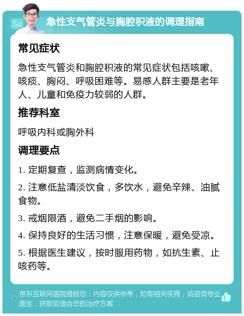 急性支气管炎与胸腔积液的调理指南 常见症状 急性支气管炎和胸腔积液的常见症状包括咳嗽、咳痰、胸闷、呼吸困难等。易感人群主要是老年人、儿童和免疫力较弱的人群。 推荐科室 呼吸内科或胸外科 调理要点 1. 定期复查，监测病情变化。 2. 注意低盐清淡饮食，多饮水，避免辛辣、油腻食物。 3. 戒烟限酒，避免二手烟的影响。 4. 保持良好的生活习惯，注意保暖，避免受凉。 5. 根据医生建议，按时服用药物，如抗生素、止咳药等。