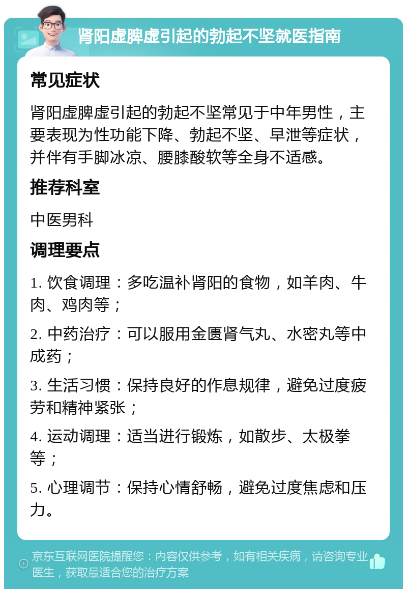 肾阳虚脾虚引起的勃起不坚就医指南 常见症状 肾阳虚脾虚引起的勃起不坚常见于中年男性，主要表现为性功能下降、勃起不坚、早泄等症状，并伴有手脚冰凉、腰膝酸软等全身不适感。 推荐科室 中医男科 调理要点 1. 饮食调理：多吃温补肾阳的食物，如羊肉、牛肉、鸡肉等； 2. 中药治疗：可以服用金匮肾气丸、水密丸等中成药； 3. 生活习惯：保持良好的作息规律，避免过度疲劳和精神紧张； 4. 运动调理：适当进行锻炼，如散步、太极拳等； 5. 心理调节：保持心情舒畅，避免过度焦虑和压力。