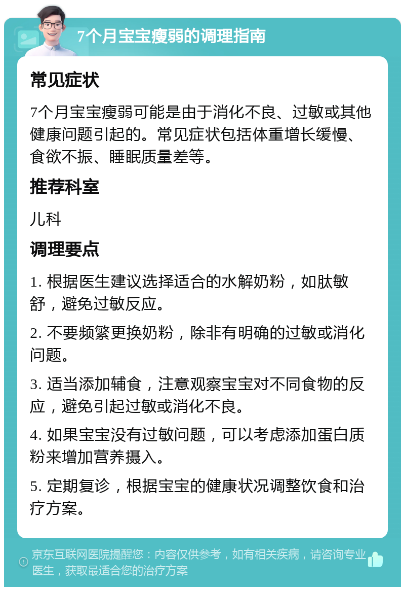 7个月宝宝瘦弱的调理指南 常见症状 7个月宝宝瘦弱可能是由于消化不良、过敏或其他健康问题引起的。常见症状包括体重增长缓慢、食欲不振、睡眠质量差等。 推荐科室 儿科 调理要点 1. 根据医生建议选择适合的水解奶粉，如肽敏舒，避免过敏反应。 2. 不要频繁更换奶粉，除非有明确的过敏或消化问题。 3. 适当添加辅食，注意观察宝宝对不同食物的反应，避免引起过敏或消化不良。 4. 如果宝宝没有过敏问题，可以考虑添加蛋白质粉来增加营养摄入。 5. 定期复诊，根据宝宝的健康状况调整饮食和治疗方案。